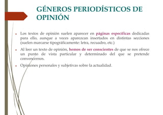 GÉNEROS PERIODÍSTICOS DE
OPINIÓN
 Los textos de opinión suelen aparecer en páginas específicas dedicadas
para ello, aunque a veces aparezcan insertados en distintas secciones
(suelen marcarse tipográficamente: letra, recuadro, etc.)
 Al leer un texto de opinión, hemos de ser conscientes de que se nos ofrece
un punto de vista particular y determinado del que se pretende
convencernos.
 Opiniones personales y subjetivas sobre la actualidad.
 