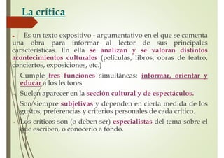 La crítica
Es un texto expositivo - argumentativo en el que se comenta
una obra para informar al lector de sus principales
características. En ella se analizan y se valoran distintos
acontecimientos culturales (películas, libros, obras de teatro,
conciertos, exposiciones, etc.)
Cumple tres funciones simultáneas: informar, orientar y
educar a los lectores.
Suelen aparecer en la sección cultural y de espectáculos.
Son siempre subjetivas y dependen en cierta medida de los
gustos, preferencias y criterios personales de cada crítico.
Los críticos son (o deben ser) especialistas del tema sobre el
que escriben, o conocerlo a fondo.
 