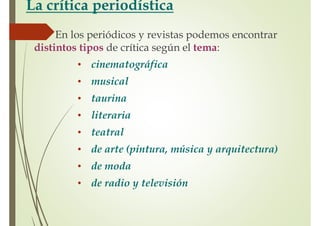 La crítica periodística
En los periódicos y revistas podemos encontrar
distintos tipos de crítica según el tema:
• cinematográfica
• musical
• taurina
• literaria
• teatral
• de arte (pintura, música y arquitectura)
• de moda
• de radio y televisión
 