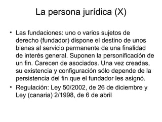 La persona jurídica (X)
• Las fundaciones: uno o varios sujetos de
derecho (fundador) dispone el destino de unos
bienes al servicio permanente de una finalidad
de interés general. Suponen la personificación de
un fin. Carecen de asociados. Una vez creadas,
su existencia y configuración sólo depende de la
persistencia del fin que el fundador les asignó.
• Regulación: Ley 50/2002, de 26 de diciembre y
Ley (canaria) 2/1998, de 6 de abril
 