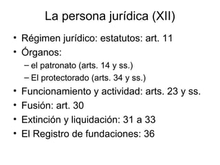 La persona jurídica (XII)
• Régimen jurídico: estatutos: art. 11
• Órganos:
– el patronato (arts. 14 y ss.)
– El protectorado (arts. 34 y ss.)
• Funcionamiento y actividad: arts. 23 y ss.
• Fusión: art. 30
• Extinción y liquidación: 31 a 33
• El Registro de fundaciones: 36
 