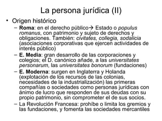 La persona jurídica (II)
• Origen histórico
– Roma: en el derecho público Estado o populus
romanus, con patrimonio y sujeto de derechos y
obligaciones. También: civitates, collegia, sodalicia
(asociaciones corporativas que ejercen actividades de
interés público)
– E. Media: gran desarrollo de las corporaciones y
colegios; el D. canónico añade, a las universitates
personarum, las universitates bonorum (fundaciones)
– E. Moderna: surgen en Inglaterra y Holanda
(explotación de los recursos de las colonias,
necesidades de la industrialización) las primeras
compañías o sociedades como personas jurídicas con
ánimo de lucro que responden de sus deudas con su
propio patrimonio, sin comprometer el de sus socios.
– La Revolución Francesa: prohíbe o limita los gremios y
las fundaciones, y fomenta las sociedades mercantiles
 
