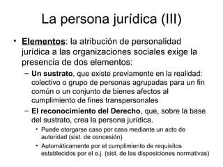 La persona jurídica (III)
• Elementos: la atribución de personalidad
jurídica a las organizaciones sociales exige la
presencia de dos elementos:
– Un sustrato, que existe previamente en la realidad:
colectivo o grupo de personas agrupadas para un fin
común o un conjunto de bienes afectos al
cumplimiento de fines transpersonales
– El reconocimiento del Derecho, que, sobre la base
del sustrato, crea la persona jurídica.
• Puede otorgarse caso por caso mediante un acto de
autoridad (sist. de concesión)
• Automáticamente por el cumplimiento de requisitos
establecidos por el o.j. (sist. de las disposiciones normativas)
 