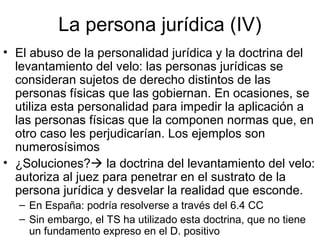 La persona jurídica (IV)
• El abuso de la personalidad jurídica y la doctrina del
levantamiento del velo: las personas jurídicas se
consideran sujetos de derecho distintos de las
personas físicas que las gobiernan. En ocasiones, se
utiliza esta personalidad para impedir la aplicación a
las personas físicas que la componen normas que, en
otro caso les perjudicarían. Los ejemplos son
numerosísimos
• ¿Soluciones? la doctrina del levantamiento del velo:
autoriza al juez para penetrar en el sustrato de la
persona jurídica y desvelar la realidad que esconde.
– En España: podría resolverse a través del 6.4 CC
– Sin embargo, el TS ha utilizado esta doctrina, que no tiene
un fundamento expreso en el D. positivo
 