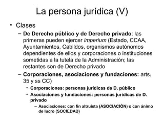La persona jurídica (V)
• Clases
– De Derecho público y de Derecho privado: las
primeras pueden ejercer imperium (Estado, CCAA,
Ayuntamientos, Cabildos, organismos autónomos
dependientes de ellos y corporaciones o instituciones
sometidas a la tutela de la Administración; las
restantes son de Derecho privado
– Corporaciones, asociaciones y fundaciones: arts.
35 y ss CC)
• Corporaciones: personas jurídicas de D. público
• Asociaciones y fundaciones: personas jurídicas de D.
privado
– Asociaciones: con fin altruista (ASOCIACIÓN) o con ánimo
de lucro (SOCIEDAD)
 