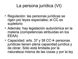 La persona jurídica (VI)
• Regulación: las personas jurídicas se
rigen por leyes especiales; el CC es
supletorio
• Además: hay legislación autonómica en la
materia (competencias atribuidas en los
EEAA)
• Capacidad: arts. 37 y 38 CC personas
jurídicas tienen plena capacidad jurídica y
de obrar. Sólo está limitada por la
naturaleza misma de las cosas y por la ley
 