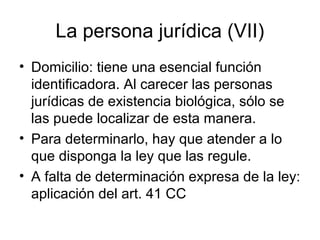 La persona jurídica (VII)
• Domicilio: tiene una esencial función
identificadora. Al carecer las personas
jurídicas de existencia biológica, sólo se
las puede localizar de esta manera.
• Para determinarlo, hay que atender a lo
que disponga la ley que las regule.
• A falta de determinación expresa de la ley:
aplicación del art. 41 CC
 
