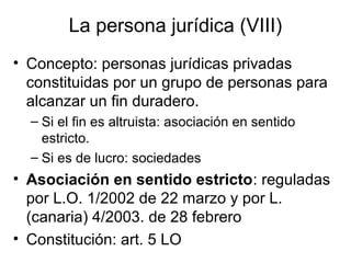 La persona jurídica (VIII)
• Concepto: personas jurídicas privadas
constituidas por un grupo de personas para
alcanzar un fin duradero.
– Si el fin es altruista: asociación en sentido
estricto.
– Si es de lucro: sociedades
• Asociación en sentido estricto: reguladas
por L.O. 1/2002 de 22 marzo y por L.
(canaria) 4/2003. de 28 febrero
• Constitución: art. 5 LO
 