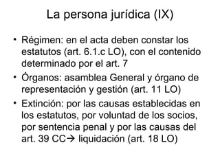 La persona jurídica (IX)
• Régimen: en el acta deben constar los
estatutos (art. 6.1.c LO), con el contenido
determinado por el art. 7
• Órganos: asamblea General y órgano de
representación y gestión (art. 11 LO)
• Extinción: por las causas establecidas en
los estatutos, por voluntad de los socios,
por sentencia penal y por las causas del
art. 39 CC liquidación (art. 18 LO)
 