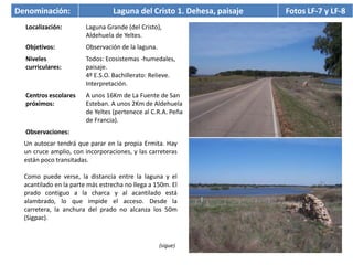 Denominación:                    Laguna del Cristo 1. Dehesa, paisaje   Fotos LF-7 y LF-8
  Localización:         Laguna Grande (del Cristo),
                        Aldehuela de Yeltes.
  Objetivos:            Observación de la laguna.
  Niveles               Todos: Ecosistemas -humedales,
  curriculares:         paisaje.
                        4º E.S.O. Bachillerato: Relieve.
                        Interpretación.
  Centros escolares     A unos 16Km de La Fuente de San
  próximos:             Esteban. A unos 2Km de Aldehuela
                        de Yeltes (pertenece al C.R.A. Peña
                        de Francia).
  Observaciones:
  Un autocar tendrá que parar en la propia Ermita. Hay
  un cruce amplio, con incorporaciones, y las carreteras
  están poco transitadas.

  Como puede verse, la distancia entre la laguna y el
  acantilado en la parte más estrecha no llega a 150m. El
  prado contiguo a la charca y al acantilado está
  alambrado, lo que impide el acceso. Desde la
  carretera, la anchura del prado no alcanza los 50m
  (Sigpac).



                                                    (sigue)
 