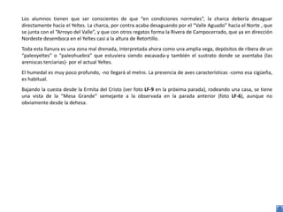 Los alumnos tienen que ser conscientes de que “en condiciones normales”, la charca debería desaguar
directamente hacia el Yeltes. La charca, por contra acaba desaguando por el “Valle Aguado” hacia el Norte , que
se junta con el “Arroyo del Valle”, y que con otros regatos forma la Rivera de Campocerrado, que ya en dirección
Nordeste desemboca en el Yeltes casi a la altura de Retortillo.
Toda esta llanura es una zona mal drenada, interpretada ahora como una amplia vega, depósitos de ribera de un
“paleoyeltes” o “paleohuebra” que estuviera siendo excavada-y también el sustrato donde se asentaba (las
areniscas terciarias)- por el actual Yeltes.
El humedal es muy poco profundo, -no llegará al metro. La presencia de aves características -como esa cigüeña,
es habitual.
Bajando la cuesta desde la Ermita del Cristo (ver foto LF-9 en la próxima parada), rodeando una casa, se tiene
una vista de la “Mesa Grande” semejante a la observada en la parada anterior (foto LF-6), aunque no
obviamente desde la dehesa.
 