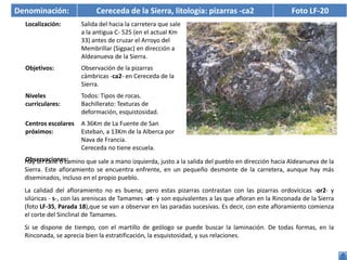 Denominación:               Cereceda de la Sierra, litología: pizarras -ca2                          Foto LF-20
  Localización:        Salida del hacia la carretera que sale
                       a la antigua C- 525 (en el actual Km
                       33) antes de cruzar el Arroyo del
                       Membrillar (Sigpac) en dirección a
                       Aldeanueva de la Sierra.
  Objetivos:           Observación de la pizarras
                       cámbricas -ca2- en Cereceda de la
                       Sierra.
  Niveles              Todos: Tipos de rocas.
  curriculares:        Bachillerato: Texturas de
                       deformación, esquistosidad.
  Centros escolares    A 36Km de La Fuente de San
  próximos:            Esteban, a 13Km de la Alberca por
                       Nava de Francia.
                       Cereceda no tiene escuela.
  Observaciones:
  Hay un calle o camino que sale a mano izquierda, justo a la salida del pueblo en dirección hacia Aldeanueva de la
  Sierra. Este afloramiento se encuentra enfrente, en un pequeño desmonte de la carretera, aunque hay más
  diseminados, incluso en el propio pueblo.
  La calidad del afloramiento no es buena; pero estas pizarras contrastan con las pizarras ordovícicas -or2- y
  silúricas - s-, con las areniscas de Tamames -at- y son equivalentes a las que afloran en la Rinconada de la Sierra
  (foto LF-35, Parada 18),que se van a observar en las paradas sucesivas. Es decir, con este afloramiento comienza
  el corte del Sinclinal de Tamames.
  Si se dispone de tiempo, con el martillo de geólogo se puede buscar la laminación. De todas formas, en la
  Rinconada, se aprecia bien la estratificación, la esquistosidad, y sus relaciones.
 