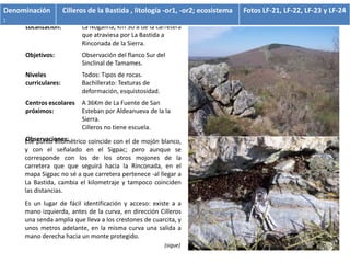 Denominación         Cilleros de la Bastida , litología -or1, -or2; ecosistema   Fotos LF-21, LF-22, LF-23 y LF-24
:
     Localización:         La Nogalina, Km 30’8 de la carretera
                           que atraviesa por La Bastida a
                           Rinconada de la Sierra.
     Objetivos:            Observación del flanco Sur del
                           Sinclinal de Tamames.
     Niveles               Todos: Tipos de rocas.
     curriculares:         Bachillerato: Texturas de
                           deformación, esquistosidad.
     Centros escolares     A 36Km de La Fuente de San
     próximos:             Esteban por Aldeanueva de la la
                           Sierra.
                           Cilleros no tiene escuela.
     Observaciones:
     Ese punto kilométrico coincide con el de mojón blanco,
     y con el señalado en el Sigpac; pero aunque se
     corresponde con los de los otros mojones de la
     carretera que que seguirá hacia la Rinconada, en el
     mapa Sigpac no sé a que carretera pertenece -al llegar a
     La Bastida, cambia el kilometraje y tampoco coinciden
     las distancias.
     Es un lugar de fácil identificación y acceso: existe a a
     mano izquierda, antes de la curva, en dirección Cilleros
     una senda amplia que lleva a los crestones de cuarcita, y
     unos metros adelante, en la misma curva una salida a
     mano derecha hacia un monte protegido.
                                                         (sigue)
 