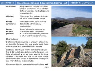 Denominación:        Rinconada de la Sierra 4. Ecosistema. Pizarras –ca2   Fotos LF-35, LF-36y LF-37
     Localización:      Antiguo Km 56’4 (Sigpac). A 500mdel
                        cruce de la Rinconada con la carretera
                        de Navarredonda a Tejeda y Segoyuela,
                        en esa dirección.
     Objetivos:         Observación de la pizarras cámbricas
                        del Sur de Salamanca ca2. Paisaje.
     Niveles            Todos: Ecosistemas. Tipos de rocas.
     curriculares:      Bachillerato: Estratificación,
                        esquistosidad.
     Centros            A unos 30Km de La Fuente de San
     escolares          Esteban por Tejeda y Segoyuela.
     próximos:          A 1’5Km de Navarredonda (pertenece
                        al C.R.A. Las Dehesas de Tamames).
     Observaciones:
     El afloramiento se encuentra en una curva a la derecha
     en dirección Tamames. Hay una amplia salida hacia
     unas tierras de labor en ese lado de la carretera.
     Desde esta localidad, se observa bien la serie ecológica -
     foto LF-35: hasta la base de la montaña el encinar, en la
     falda, el robledal; y en las zonas altas de la Sierra,
     céspedes (a lo mejor, más que por la altura porque
     corresponden a las calizas -ct- con mejores suelos y han
     sido deforestados) y riscos desnudos.
     Afloran muy bien las pizarras del Cámbrico basal -ca2,
                                                         (sigue)
 