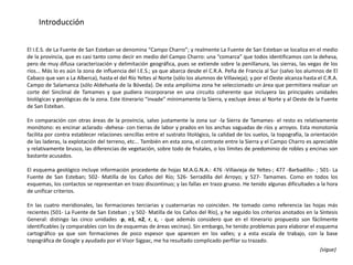 Introducción


El I.E.S. de La Fuente de San Esteban se denomina “Campo Charro”; y realmente La Fuente de San Esteban se localiza en el medio
de la provincia, que es casi tanto como decir en medio del Campo Charro: una “comarca” que todos identificamos con la dehesa,
pero de muy difusa caracterización y delimitación geográfica, pues se extiende sobre la penillanura, las sierras, las vegas de los
ríos... Más lo es aún la zona de influencia del I.E.S.; ya que abarca desde el C.R.A. Peña de Francia al Sur (salvo los alumnos de El
Cabaco que van a La Alberca), hasta el del Río Yeltes al Norte (sólo los alumnos de Villavieja); y por el Oeste alcanza hasta el C.R.A.
Campo de Salamanca (sólo Aldehuela de la Bóveda). De esta amplísima zona he seleccionado un área que permitiera realizar un
corte del Sinclinal de Tamames y que pudiera incorporarse en una circuito coherente que incluyera las principales unidades
biológicas y geológicas de la zona. Este itinerario “invade” mínimamente la Sierra, y excluye áreas al Norte y al Oeste de la Fuente
de San Esteban.

En comparación con otras áreas de la provincia, salvo justamente la zona sur -la Sierra de Tamames- el resto es relativamente
monótono: es encinar aclarado -dehesa- con tierras de labor y prados en los anchas vaguadas de ríos y arroyos. Esta monotonía
facilita por contra establecer relaciones sencillas entre el sustrato litológico, la calidad de los suelos, la topografía, la orientación
de las laderas, la explotación del terreno, etc... También en esta zona, el contraste entre la Sierra y el Campo Charro es apreciable
y relativamente brusco, las diferencias de vegetación, sobre todo de frutales, o los límites de predominio de robles y encinas son
bastante acusados.

El esquema geológico incluye información procedente de hojas M.A.G.N.A.: 476 -Villavieja de Yeltes-; 477 -Barbadillo- ; 501- La
Fuente de San Esteban; 502- Matilla de los Caños del Río; 526- Serradilla del Arroyo; y 527- Tamames. Como en todos los
esquemas, los contactos se representan en trazo discontinuo; y las fallas en trazo grueso. He tenido algunas dificultades a la hora
de unificar criterios.

En las cuatro meridionales, las formaciones terciarias y cuaternarias no coinciden. He tomado como referencia las hojas más
recientes (501- La Fuente de San Esteban ; y 502- Matilla de los Caños del Río), y he seguido los criterios anotados en la Síntesis
General: distingo las cinco unidades -p, n1, n2, r, c, - que además considero que en el itinerario propuesto son fácilmente
identificables (y comparables con los de esquemas de áreas vecinas). Sin embargo, he tenido problemas para elaborar el esquema
cartográfico ya que son formaciones de poco espesor que aparecen en los valles; y a esta escala de trabajo, con la base
topográfica de Google y ayudado por el Visor Sigpac, me ha resultado complicado perfilar su trazado.
                                                                                                                                 (sigue)
 