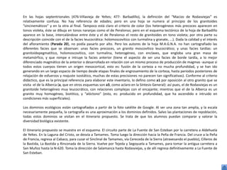 En las hojas septentrionales (476-Villavieja de Yeltes; 477- Barbadillo), la definición del “Macizo de Rodasviejas” es
relativamente confusa. No hay referencia de edades; pero en una hoja se numera al principio de los granitoides
”sincinemáticos” y en la otra al final. Tampoco está claro el criterio de color (los heterogéneos más precoces aparecen en
tonos violeta, éste se dibuja en tonos naranjas como el de Peralonso; pero en el esquema tectónico de la hoja de Barbadillo
aparece en la base, intercalándose entre éste y el de Peralonso el resto de granitoides en tono violeta; por otra parte su
descripción coincide con el de la facies leucocrática: holomoscovítico con turmalina y granate, ...). Dada la calidad y el interés
del afloramiento (Parada 20), no podía pasarlo por alto. Pero los autores de la hoja M.A.G.N.A. no han cartografiado las
diferentes facies que se observan: unas facies precoces, un granito moscovítico leucocrático; y unas facies tardías: un
granitoidepegmatítico, holomoscovítico, con turmalina, heterogéneo, con enclaves, que engloba una gran masa de
metamórfico, y que rompe e intruye la facies anterior (tiene el aspecto de ser una facies de borde tardía, a lo mejor
diferenciado magmático de la anterior o desarrollada en relación con un mismo proceso de producción de magmas -aunque si
todos estos cuerpos tienen un origen mesocortical, esto es: fusión de la corteza a no mucha profundidad, y se han ido
generando en un largo espacio de tiempo desde etapas finales de engrosamiento de la corteza, hasta periodos posteriores de
relajación de esfuerzos y reajuste isostático, muchas de estas precisiones no parecen tan significativas). Conforme al criterio
didáctico, que es la principal referencia para elaborar este inventario, lo defino como a1 por oposición al otro granito que se
visita -el de la Alberca (a, que en otros esquemas son a3, como aclaro en la Síntesis General): así pues, el de Rodasviejas es un
granitoide heterogéneo muy leucocrático, con relaciones complejas con el encajante; mientras que el de la Alberca es un
granito muy homogéneo, biotítico, y “alóctono” (esto, es: producido en profundidad, que ha ascendido e intruido en
condiciones más superficiales).

Los dominios ecológicos están cartografiados a partir de la foto satélite de Google. Al ser una zona tan amplia, y la escala
necesariamente pequeña, la cartografía es una aproximación a los dominios definidos. Salvo las plantaciones de repoblación,
todas estos dominios se visitan en el itinerario propuesto. Se trata de que los alumnos puedan comparar y valorar la
diversidad biológica existente.

El itinerario propuesto se muestra en el esquema. El circuito parte de La Fuente de San Esteban por la carretera a Aldehuela
de Yeltes. En la Laguna del Cristo, se desvía a Tamames. Toma luego la dirección hacia la Peña de Francia. Del cruce a la Peña
de Francia, regresa al Cabaco, para cuzar el Sinclinal de Tamames, vía Cereceda de la Sierra (atravesando el pueblo), Cilleros de
la Bastida, La Bastida y Rinconada de la Sierra. Vuelve por Tejeda y Segoyuela a Tamames, para tomar la antigua carretera a
San Muñoz hasta la N-620. Toma la dirección de Salamanca hasta Rodasviejas, y de allí regresa definitivamente a La Fuente de
San Esteban.
 