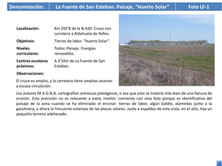 Denominación:           La Fuente de San Esteban. Paisaje, “Huerto Solar”                             Foto LF-1


  Localización:         Km 292’8 de la N-630. Cruce con
                        carretera a Aldehuela de Yeltes.
  Objetivos:            Tierras de labor. “Huerto Solar”.
  Niveles               Todos: Paisaje. Energías
  curriculares:         renovables.
  Centros escolares     A 3’5Km de La Fuente de San
  próximos:             Esteban.
  Observaciones:
  El cruce es amplio, y la carretera tiene amplios arcenes
  y escasa circulación.
  Los autores M.A.G.N.A. cartografían areniscas paleógenas, o sea que esto se trataría más bien de una llanura de
  erosión. Esta precisión no es relevante a estos niveles: comienzo con esta foto porque es identificativa del
  paisaje de la zona cuando se ha eliminado el encinar: tierras de labor, algún baldío, alamedas junto a la
  gasolinera, y ahora la frecuente estampa de las placas solares. Justo a espaldas de esta vista, en el alto, hay un
  pequeño terreno adehesado.
 