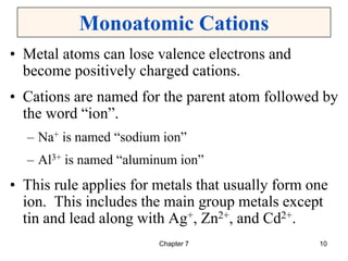 Chapter 7 10
Monoatomic Cations
• Metal atoms can lose valence electrons and
become positively charged cations.
• Cations are named for the parent atom followed by
the word “ion”.
– Na+ is named “sodium ion”
– Al3+ is named “aluminum ion”
• This rule applies for metals that usually form one
ion. This includes the main group metals except
tin and lead along with Ag+, Zn2+, and Cd2+.
 