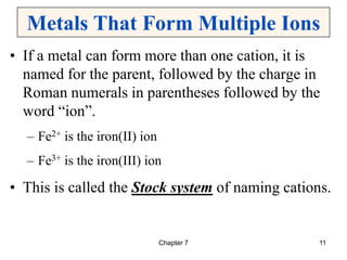 Chapter 7 11
Metals That Form Multiple Ions
• If a metal can form more than one cation, it is
named for the parent, followed by the charge in
Roman numerals in parentheses followed by the
word “ion”.
– Fe2+ is the iron(II) ion
– Fe3+ is the iron(III) ion
• This is called the Stock system of naming cations.
 