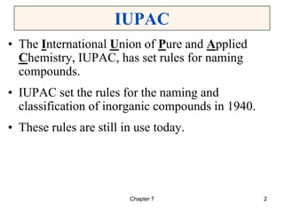 Chapter 7 2
IUPAC
• The International Union of Pure and Applied
Chemistry, IUPAC, has set rules for naming
compounds.
• IUPAC set the rules for the naming and
classification of inorganic compounds in 1940.
• These rules are still in use today.
 