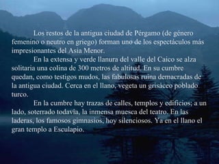 Los restos de la antigua ciudad de Pérgamo (de género femenino o neutro en griego) forman uno de los espectáculos más impresionantes del Asia Menor. En la extensa y verde llanura del valle del Caico se alza solitaria una colina de 300 metros de altitud. En su cumbre quedan, como testigos mudos, las fabulosas ruina demacradas de la antigua ciudad. Cerca en el llano, vegeta un grisáceo poblado turco. En la cumbre hay trazas de calles, templos y edificios; a un lado, soterrado todavía, la inmensa muesca del teatro. En las laderas, los famosos gimnasios, hoy silenciosos. Ya en el llano el gran templo a Esculapio. 
