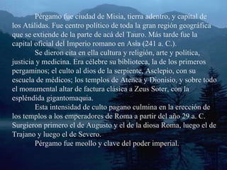 Pérgamo fue ciudad de Misia, tierra adentro, y capital de los Atálidas. Fue centro político de toda la gran región geográfica que se extiende de la parte de acá del Tauro. Más tarde fue la capital oficial del Imperio romano en Asia (241 a. C.). Se dieron cita en ella cultura y religión, arte y política, justicia y medicina. Era célebre su biblioteca, la de los primeros pergaminos; el culto al dios de la serpiente, Asclepio, con su escuela de médicos; los templos de Atenea y Dionisio, y sobre todo el monumental altar de factura clásica a Zeus Soter, con la espléndida gigantomaquia. Esta intensidad de culto pagano culmina en la erección de los templos a los emperadores de Roma a partir del año 29 a. C. Surgieron primero el de Augusto y el de la diosa Roma, luego el de Trajano y luego el de Severo. Pérgamo fue meollo y clave del poder imperial. 