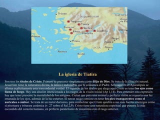 La iglesia de Tiatira Son tres los  títulos de Cristo . Primero se presenta simplemente como  Hijo de Dios . Se trata de la filiación natural. Jesucristo tiene la naturaleza divina, la única e indivisible que le comunica el Padre. Sólo aquí en el Apocalipsis se afirma explícitamente esta trascendental verdad. El segundo de los títulos que alega aquí Cristo es tener  los ojos como llama de fuego . Hay una alusión intencionada a los rasgos de la visión inicial (Ap 1,14). Para entender esta expresión hay que tener presente la mentalidad de los antiguos. Creían que para una normal y perfecta visión se requería una luz emanada de los ojos, además de la luz exterior. El tercer rasgo consiste en tener  los pies transparentes como el auricaleo o ámbar . Se trata de un metal durísimo, para simbolizar que Cristo quiebra a sus más fuertes enemigos como si pisoteara y triturara cerámica (v. 27 sobre el Sal 2,9). Cristo tiene una naturaleza espiritual que penetra lo más escondido del corazón humano, en perfecto paralelismo de sinonimia con el rasgo anterior. 