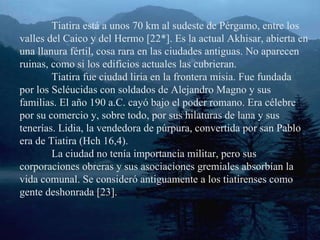 Tiatira está a unos 70 km al sudeste de Pérgamo, entre los valles del Caico y del Hermo [22*]. Es la actual Akhisar, abierta en una llanura fértil, cosa rara en las ciudades antiguas. No aparecen ruinas, como si los edificios actuales las cubrieran. Tiatira fue ciudad liria en la frontera misia. Fue fundada por los Seléucidas con soldados de Alejandro Magno y sus familias. El año 190 a.C. cayó bajo el poder romano. Era célebre por su comercio y, sobre todo, por sus hilaturas de lana y sus tenerías. Lidia, la vendedora de púrpura, convertida por san Pablo era de Tiatira (Hch 16,4). La ciudad no tenía importancia militar, pero sus corporaciones obreras y sus asociaciones gremiales absorbían la vida comunal. Se consideró antiguamente a los tiatirenses como gente deshonrada [23]. 