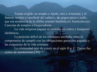 Tenían erigido un templo a Apolo, otro a Artemisa, y el famoso recinto o «peribolé del caldeo», de origen persa o judío, que era residencia de la sibilia oriental Sambata ( to Sambatheion ). Carecían de templos a Emperadores. La vida religiosa pagana se centraba en cultos y banquetes idolátricos. La posición difícil de los cristianos estribaba entre el compromiso de cumplir con las obligaciones gremiales paganas y las exigencias de la vida cristiana. La cristiandad dejó de existir en el siglo II p. C. Tiatira fue centro de montanismo [24]. 