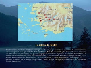 La iglesia de Sardes Cristo se aplica dos títulos simbólicos y apropiados al mensaje, que en parte son elementos de la forma plástica en que se aparece.  Es el que tiene los siete espíritus de Dios . Por el contexto y los datos de la visión parece ha de entenderse del soplo material con que puede apagar las lucecillas o ángeles de las lámparas del candilero. La reprensión encierra una más severa condenación que las de las otras cartas. Las obras del ángel de Sardes no son buenas. Lleva nombre que indica que vive ( oti zes ), con lo cual se ofrece probablemente, con un juego de palabras, el nombre real del obispo, que podría ser Zósimo, «el que vive», pero que en realidad está muerto con la muerte del pecado. 