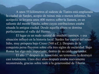 A unos 55 kilómetros al sudeste de Tiatira está emplazada la ciudad de Sardes, acopio de ruinas más o menos informes. Su acrópolis se levanta unos 400 metros sobre la llanura, en un saliente del monte Tmolo, sobre cuyas estribaciones estaba situada la antigua ciudad. Desde aquella altura se domina perfectamente el valle del Hermo. El lugar es un nudo natural de muchos caminos, y esa situación influyó en la historia local. Sardes fue capital del reino lidio, muy próspera bajo Creso (560 a.C.). Después de la conquista persa fluyeron sobre ella tres siglos de oscuridad. Bajo Roma fue algo más importante, dentro de su caído esplendor. El año 17 después de Jesucristo, un terremoto la destruyó casi totalmente. Unos diez años después estaba nuevamente reconstruida, gracias sobre todo a la generosidad de Tiberio. 