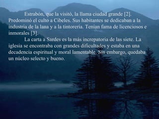 Estrabón, que la visitó, la llama ciudad grande [2]. Predominó el culto a Cibeles. Sus habitantes se dedicaban a la industria de la lana y a la tintorería. Tenían fama de licenciosos e inmorales [3]. La carta a Sardes es la más increpatoria de las siete. La iglesia se encontraba con grandes dificultades y estaba en una decadencia espiritual y moral lamentable. Sin embargo, quedaba un núcleo selecto y bueno. 