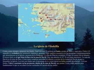 La iglesia de Filadelfia Cristo, como siempre, antepone sus títulos. Aquí son tres. El primero es  Santo , propio de Dios, y equivale a Yahvé. El segundo es  verdadero  ( hó alethinós ), auténtico, genuino. Aquí implica constancia en las promesas viejotestamentarias que desembocan en la Iglesia, sucesora de la Sinagoga. La obra de Dios es verdadera. El que va contra ella es falsario. El tercer título es  el que tiene la llave de la casa de David . Hay una alusión al AT. Es un título mesiánico. La casa de David es el reino de Dios. Cristo tiene completa autoridad en admitir o excluir de la ciudad de David, la nueva Jerusalén, la Iglesia. Los tres son títulos que el personaje de la visión inicial no había tomado al principio. Los tres títulos,  Yahvé, constante en las promesas, dueño de la casa de David , que asume Cristo, están puestos para fundamentar lo que se va a decir en los versículos 8-9 acerca de los judíos.  