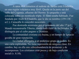 A unos 45 kilómetros al sudeste de Sardes está Filadelfia, en una región volcánica muy fértil. Queda en la parte sur del valle del Cogamis, afluente del Hermo. Es pequeña y está colocada sobre un montículo triple. El llano estaba habitado. Fue fundada por Atalo II Filadelfo, que le dio su nombre (159-138 a.C.). Caracalla le concedió neocorato. Fue destruida asimismo por el terremoto del año 17 p.C. Mandó reconstruirla Tiberio, dando toda clase de facilidades. Se distinguía por el culto pagano a Dionisio. La comunidad cristiana era buena, y en tiempo de Ignacio gozaba de gran reputación. La ciudad albergaba a un poderoso grupo de judíos. Es una carta espléndida. No tiene reprensión de ninguna clase. En cambio, hay en ella una sobreabundancia de promesas y de recompensas. Los cristianos eran pocos y de baja condición social (v. 8.10). 
