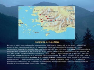 La iglesia de Laodicea La carta es severa, pero están en ella admirablemente mezcladas la energía con la fina ironía y una delicada ternura. Cristo, como siempre, declara al comienzo los títulos que han de justificar sus cargos y sabias exigencias en el cuerpo del mensaje. Aquí estos títulos son tres. Ante todo Jesús es  el Amén , con clara alusión al pasaje de Is 66,16, es decir, «Dios firme», fiel, veraz, garante divino de lo que es verdadero. Como siempre, va aplicado con toda verdad un nombre exclusivo de Yahvé a Jesús. El segundo título que se adjudica a Jesucristo es el de  ser testigo  ( ho martus ) de la revelación y la verdad religiosa,  fiel y veraz , que dice lo que sabe y sabe lo que dice. El tercer título es ser  principio de la creación de Dios . Esta expresión puede tomarse principalmente en dos sentidos: 1) Jesucristo en la creación fue principio creador de todas las cosas. 2) El es lo primero y principal de todo lo creado, por excelencia; es el heredero o primogénito de toda criatura. Pero nos parece que ninguno de estos dos sentidos cuadra con el contexto. 