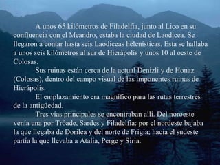 A unos 65 kilómetros de Filadelfia, junto al Lico en su confluencia con el Meandro, estaba la ciudad de Laodicea. Se llegaron a contar hasta seis Laodiceas helenísticas. Esta se hallaba a unos seis kilómetros al sur de Hierápolis y unos 10 al oeste de Colosas. Sus ruinas están cerca de la actual Denizli y de Honaz (Colosas), dentro del campo visual de las imponentes ruinas de Hierápolis. El emplazamiento era magnífico para las rutas terrestres de la antigüedad. Tres vías principales se encontraban allí. Del noroeste venía una por Tróade, Sardes y Filadelfia: por el nordeste bajaba la que llegaba de Dorilea y del norte de Frigia; hacia el sudeste partía la que llevaba a Atalia, Perge y Siria. 