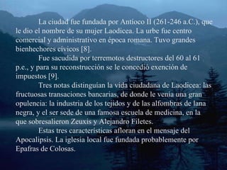 La ciudad fue fundada por Antíoco II (261-246 a.C.), que le dio el nombre de su mujer Laodicea. La urbe fue centro comercial y administrativo en época romana. Tuvo grandes bienhechores cívicos [8]. Fue sacudida por terremotos destructores del 60 al 61 p.e., y para su reconstrucción se le concedió exención de impuestos [9]. Tres notas distinguían la vida ciudadana de Laodicea: las fructuosas transaciones bancarias, de donde le venía una gran opulencia: la industria de los tejidos y de las alfombras de lana negra, y el ser sede de una famosa escuela de medicina, en la que sobresalieron Zeuxis y Alejandro Filetes. Estas tres características afloran en el mensaje del Apocalipsis. La iglesia local fue fundada probablemente por Epafras de Colosas. 