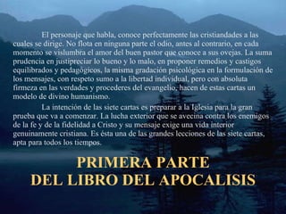 PRIMERA PARTE DEL LIBRO DEL APOCALISIS El personaje que habla, conoce perfectamente las cristiandades a las cuales se dirige. No flota en ninguna parte el odio, antes al contrario, en cada momento se vislumbra el amor del buen pastor que conoce a sus ovejas. La suma prudencia en justipreciar lo bueno y lo malo, en proponer remedios y castigos equilibrados y pedagógicos, la misma gradación psicológica en la formulación de los mensajes, con respeto sumo a la libertad individual, pero con absoluta firmeza en las verdades y procederes del evangelio, hacen de estas cartas un modelo de divino humanismo. La intención de las siete cartas es preparar a la Iglesia para la gran prueba que va a comenzar. La lucha exterior que se avecina contra los enemigos de la fe y de la fidelidad a Cristo y su mensaje exige una vida interior genuinamente cristiana. Es ésta una de las grandes lecciones de las siete cartas, apta para todos los tiempos. 