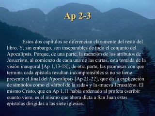 Ap 2-3 Estos dos capítulos se diferencian claramente del resto del libro. Y, sin embargo, son inseparables de todo el conjunto del Apocalipsis. Porque, de una parte, la mención de los atributos de Jesucristo, al comienzo de cada una de las cartas, está tomada de la visión inaugural [Ap 1,13-18]; de otra parte, las promesas con que termina cada epístola resultan incomprensibles si no se tiene presente el final del Apocalipsis [Ap 21-22], que da la explicación de símbolos como el «árbol de la vida» y la «nueva Jerusalén». El mismo Cristo, que en Ap 1,11 había ordenado al profeta escribir cuanto viere, es el mismo que ahora dicta a San Juan estas epístolas dirigidas a las siete iglesias. 