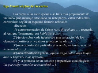 Ugo Vanni: el plan de las cartas Las cartas a las siete iglesias -se trata más propiamente de un único gran mensaje articulado en siete partes- están todas ellas construidas según un esquema literario refinado: -dirección, 1º)-autopresentación de Cristo  (esto dice el que ... :  recuerda al Antiguo Testamento:  así habla Yavé ... ), 2º)-juicio sobre cada iglesia con una valoración de los elementos positivos y negativos  (conozco tus obras), 3º)-una exhortación particular  (recuerda, no temas, a ver si te enmiendas ... ), 4º)-una exhortación general  (quien tenga oídos, oiga lo que dice el Espírutu a las iglesias), 5º)-y la promesa de un don con perspectivas escatológicas  (al que salga vencedor le concederé ... ). 