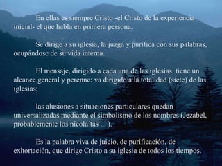 En ellas es siempre Cristo -el Cristo de la experiencia inicial- el que habla en primera persona. Se dirige a su iglesia, la juzga y purifica con sus palabras, ocupándose de su vida interna. El mensaje, dirigido a cada una de las iglesias, tiene un alcance general y perenne: va dirigido a la totalidad (siete) de las iglesias; las alusiones a situaciones particulares quedan universalizadas mediante el simbolismo de los nombres (Jezabel, probablemente los nicolaítas ... ). Es la palabra viva de juicio, de purificación, de exhortación, que dirige Cristo a su iglesia de todos los tiempos.  