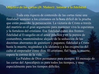 Objetivo de las cartas (D. Muñoz): Animar a la fidelidad Toda esta riqueza de contenido de las cartas tiene una finalidad: sostener a los cristianos en la hora difícil de la prueba que están pasando: la persecución. La victoria de Cristo a través del martirio es el gran argumento para mantener viva la esperanza y la fortaleza del cristiano. Esa fidelidad cubre dos frentes: fidelidad al Evangelio en el amor práctico y en la pureza de costumbres, manteniéndose alejado de la seducción de las doctrinas aberrantes de gnósticos y paganos; fidelidad a Cristo hasta la muerte, negándose a la idolatría y a las exigencias del culto al emperador como dios. El cristiano, fiel hasta la muerte, espera la corona de la vida. La Palabra de Dios permanece para siempre. El mensaje de las cartas del Apocalipsis es para todos los tiempos, y muy especialmente para los tiempos difíciles. 