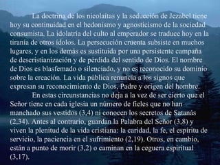 La doctrina de los nicolaítas y la seducción de Jezabel tiene hoy su continuidad en el hedonismo y agnosticismo de la sociedad consumista. La idolatría del culto al emperador se traduce hoy en la tiranía de otros ídolos. La persecución cruenta subsiste en muchos lugares, y en los demás es sustituida por una persistente campaña de descristianización y de pérdida del sentido de Dios. El nombre de Dios es blasfemado o silenciado, y no es reconocido su dominio sobre la creación. La vida pública renuncia a los signos que expresan su reconocimiento de Dios, Padre y origen del hombre. En estas circunstancias no deja a la vez de ser cierto que el Señor tiene en cada iglesia un número de fieles que no han manchado sus vestidos (3,4) ni conocen los secretos de Satanás (2,34). Antes al contrario, guardan la Palabra del Señor (3,8) y viven la plenitud de la vida cristiana: la caridad, la fe, el espíritu de servicio, la paciencia en el sufrimiento (2,19). Otros, en cambio, están a punto de morir (3,2) o caminan en la ceguera espiritual (3,17). 