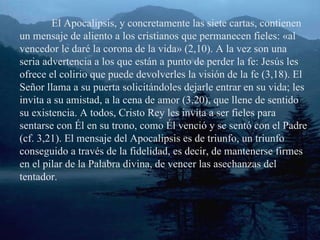 El Apocalipsis, y concretamente las siete cartas, contienen un mensaje de aliento a los cristianos que permanecen fieles: «al vencedor le daré la corona de la vida» (2,10). A la vez son una seria advertencia a los que están a punto de perder la fe: Jesús les ofrece el colirio que puede devolverles la visión de la fe (3,18). El Señor llama a su puerta solicitándoles dejarle entrar en su vida; les invita a su amistad, a la cena de amor (3,20), que llene de sentido su existencia. A todos, Cristo Rey les invita a ser fieles para sentarse con Él en su trono, como Él venció y se sentó con el Padre (cf. 3,21). El mensaje del Apocalipsis es de triunfo, un triunfo conseguido a través de la fidelidad, es decir, de mantenerse firmes en el pilar de la Palabra divina, de vencer las asechanzas del tentador. 