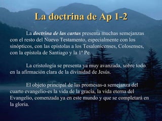 La doctrina de Ap 1-2 La  doctrina de las cartas  presenta muchas semejanzas con el resto del Nuevo Testamento, especialmente con los sinópticos, con las epístolas a los Tesalonicenses, Colosenses, con la epístola de Santiago y la 1ª Pe. La cristología se presenta ya muy avanzada, sobre todo en la afirmación clara de la divinidad de Jesús. El objeto principal de las promesas-a semejanza del cuarto evangelio-es la vida de la gracia, la vida eterna del Evangelio, comenzada ya en este mundo y que se completará en la gloria. 