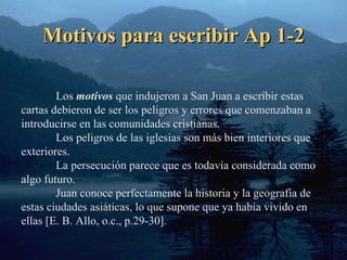 Motivos para escribir Ap 1-2 Los  motivos  que indujeron a San Juan a escribir estas cartas debieron de ser los peligros y errores que comenzaban a introducirse en las comunidades cristianas. Los peligros de las iglesias son más bien interiores que exteriores. La persecución parece que es todavía considerada como algo futuro. Juan conoce perfectamente la historia y la geografía de estas ciudades asiáticas, lo que supone que ya había vivido en ellas [ E. B. Allo, o.c., p.29-30 ]. 