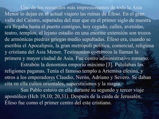 Uno de los recuerdos más impresionantes de toda la Asia Menor lo dejan en el actual viajero las ruinas de Éfeso. En el gran valle del Caístro, separadas del mar que en el primer siglo de nuestra era llegaba hasta el puerto contiguo, hoy cegado, calles, avenidas, teatro, templos, el lejano estadio en una enorme extensión son trozos de armónicas piedras griegas medio sepultadas. Éfeso era, cuando se escribía el Apocalipsis, la gran metrópoli política, comercial, religiosa y cristiana del Asia Menor. Testimonios coetáneos la llaman la primera y mayor ciudad de Asia. Fue centro administrativo romano. Estrabón la denomina emporio máximo [3]. Pululaban las religiones paganas. Tenía el famoso templo a Artemisa efesina, y otros a los emperadores Claudio, Nerón, Adriano y Severo. Se daban cita en ella cultos orientales, supersticiones y la magia. San Pablo estuvo en ella durante su segundo y tercer viaje apostólico (Hch 19,10; 20,31). Después de la caída de Jerusalén, Éfeso fue como el primer centro del este cristiano. 