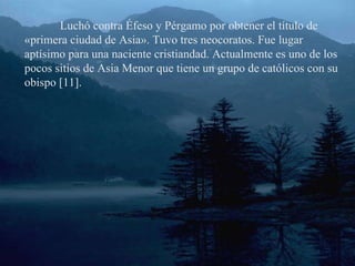 Luchó contra Éfeso y Pérgamo por obtener el título de «primera ciudad de Asia». Tuvo tres neocoratos. Fue lugar aptísimo para una naciente cristiandad. Actualmente es uno de los pocos sitios de Asia Menor que tiene un grupo de católicos con su obispo [11]. 
