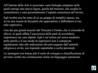 All’interno delle Arti si associano varie botteghe artigiane nelle
quali emerge una nuova figura, quella del maestro, che sceglie le
committenze e cura personalmente l’aspetto economico del lavoro.
Egli inoltre non ha sotto di sé un gruppo di semplici operai, ma
avvia una scuola di discepoli che apprendono e diffondono il suo
stile espressivo.
Uno dei più grandi maestri del Trecento è Giotto, che si circonda di
allievi, ai quali affida l’esecuzione delle parti di secondaria
importanza nei suoi dipinti. Egli è un’artista nel senso moderno
della parola e il suo modo di esprimersi non è sottoposto
rigidamente solo alle indicazioni che provengono dall’autorità
religiosa o civile, ma risponde soprattutto a scelte personali.
Le immagini non hanno più il ruolo di sostegno e chiarificazione di
un testo scritto ma costituiscono ormai un linguaggio autonomo.
 