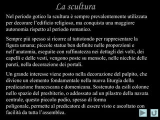 La scultura
Nel periodo gotico la scultura è sempre prevalentemente utilizzata
per decorare l’edificio religioso, ma conquista una maggiore
autonomia rispetto al periodo romanico.
Sempre più spesso si ricorre al tuttotondo per rappresentare la
figura umana; piccole statue ben definite nelle proporzioni e
nell’anatomia, eseguite con raffinatezza nei dettagli dei volti, dei
capelli e delle vesti, vengono poste su mensole, nelle nicchie delle
pareti, nella decorazione dei portali.
Un grande interesse viene posto nella decorazione del pulpito, che
diviene un elemento fondamentale nella nuova liturgia della
predicazione francescana e domenicana. Sostenuto da esili colonne
nello spazio del presbiterio, o addossato ad un pilastro della navata
centrale, questo piccolo podio, spesso di forma
poligonale, permette al predicatore di essere visto e ascoltato con
facilità da tutta l’assemblea.
 